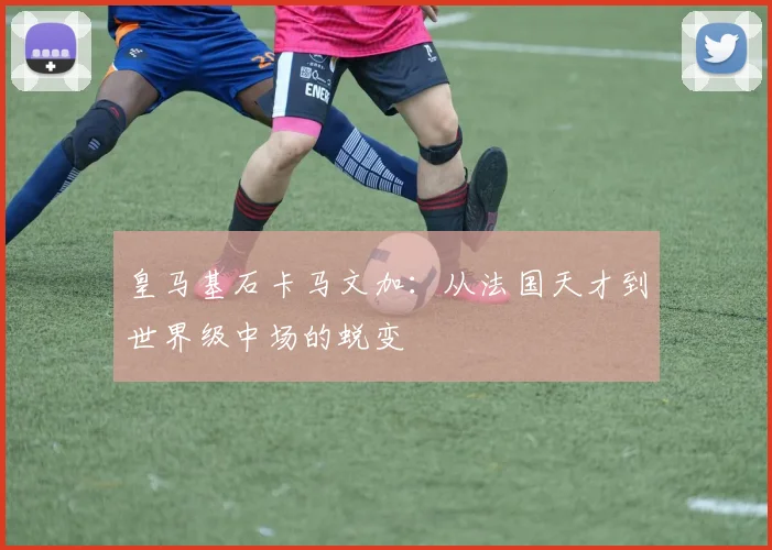 皇马基石卡马文加：从法国天才到世界级中场的蜕变